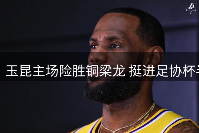 玉昆主场险胜铜梁龙 挺进足协杯半决赛将迎战英博